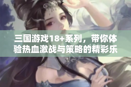 三国游戏18+系列，带你体验热血激战与策略的精彩乐趣