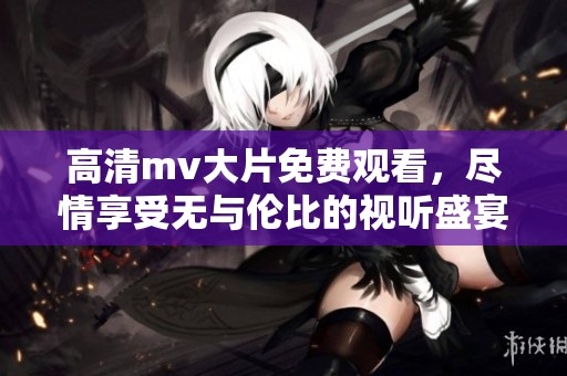 高清mv大片免费观看，尽情享受无与伦比的视听盛宴