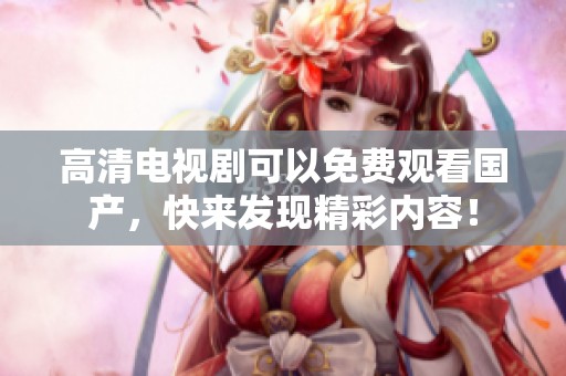 高清电视剧可以免费观看国产，快来发现精彩内容！