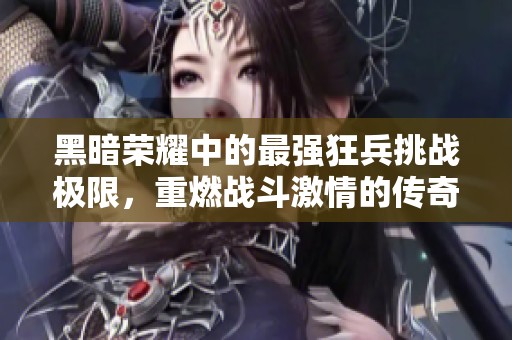黑暗荣耀中的最强狂兵挑战极限，重燃战斗激情的传奇之路