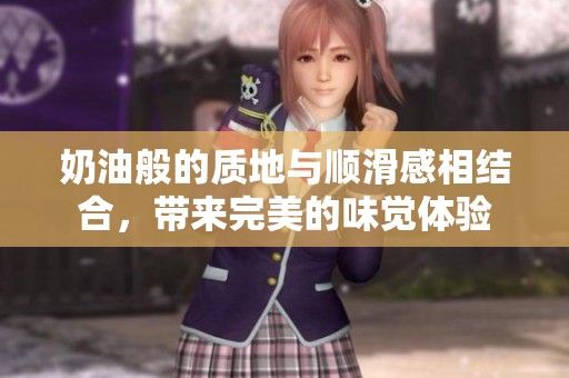 奶油般的质地与顺滑感相结合，带来完美的味觉体验