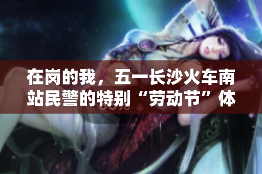 在岗的我，五一长沙火车南站民警的特别“劳动节”体验