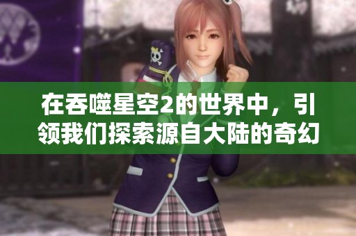 在吞噬星空2的世界中，引领我们探索源自大陆的奇幻旅程