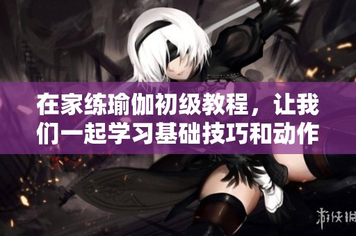 在家练瑜伽初级教程，让我们一起学习基础技巧和动作