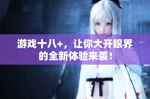 游戏十八+，让你大开眼界的全新体验来袭！